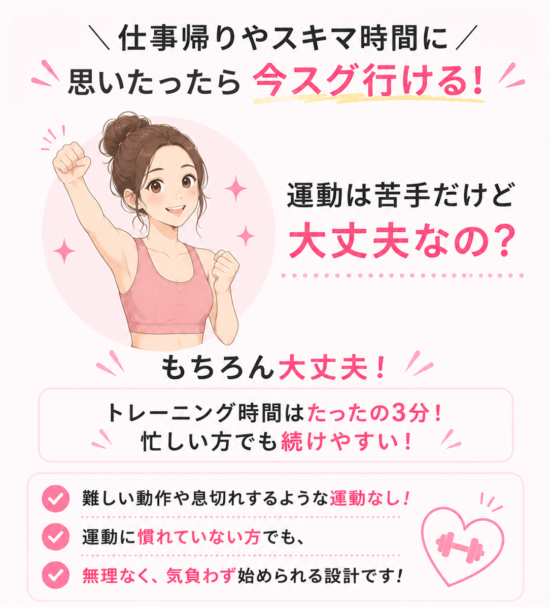 \仕事帰りやスキマ時間に/ 思いたったら 今スグ行ける!運動は苦手だけど 大丈夫なの?もちろん大丈夫!! トレーニング時間はたったの3分! 忙しい方でも続けやすい! 難しい動作や息切れするような運動なし! 運動に慣れていない方でも、 無理なく、気負わず始められる設計です!